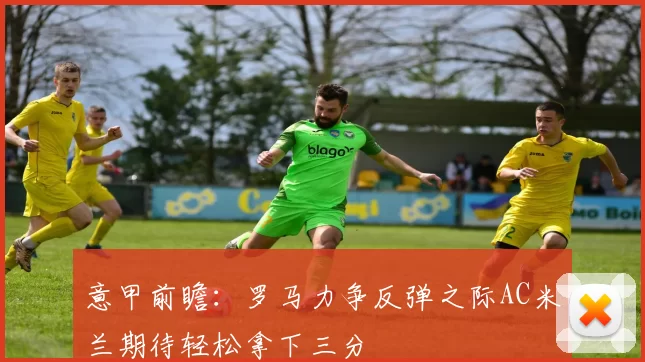 意甲前瞻：罗马力争反弹之际AC米兰期待轻松拿下三分
