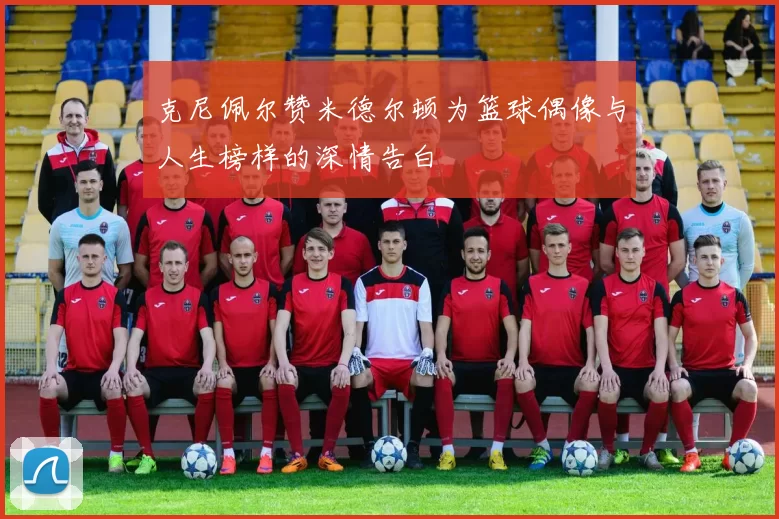 克尼佩尔赞米德尔顿为篮球偶像与人生榜样的深情告白
