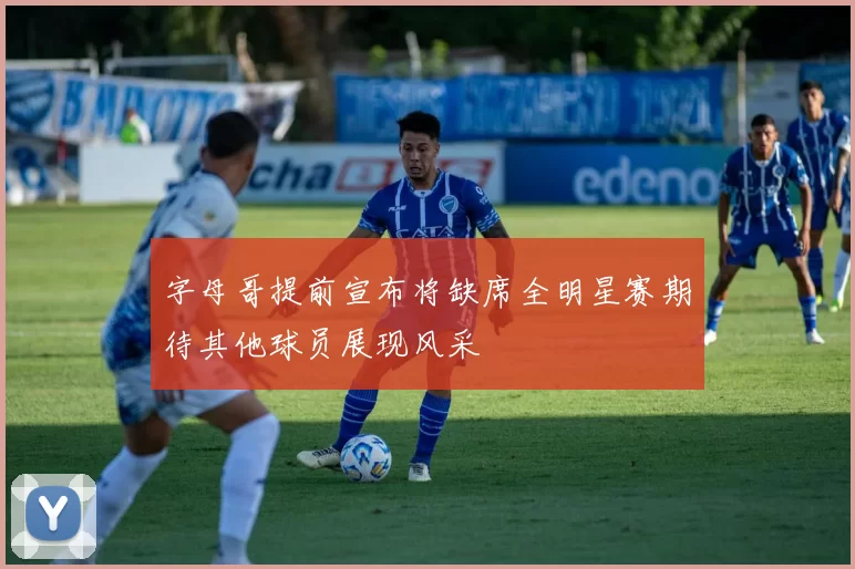 字母哥提前宣布将缺席全明星赛期待其他球员展现风采