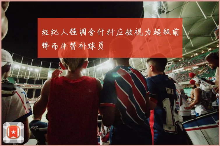 经纪人强调舍什科应被视为超级前锋而非替补球员