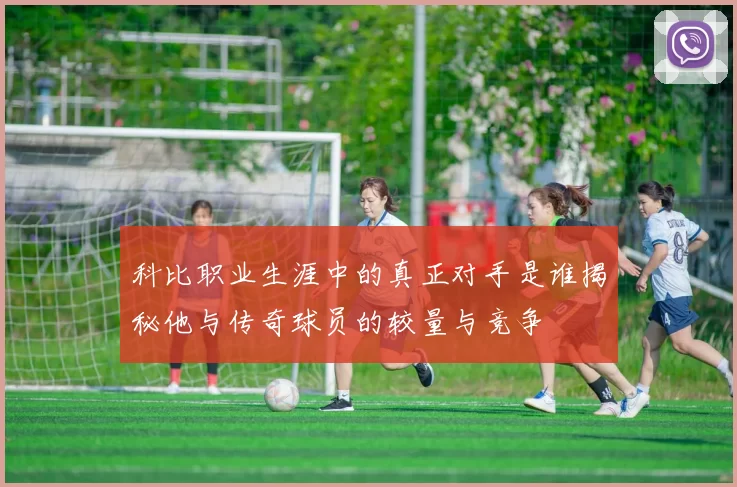科比职业生涯中的真正对手是谁揭秘他与传奇球员的较量与竞争