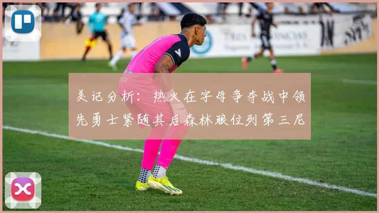 美记分析：热火在字母争夺战中领先勇士紧随其后森林狼位列第三尼克斯处于最后位置