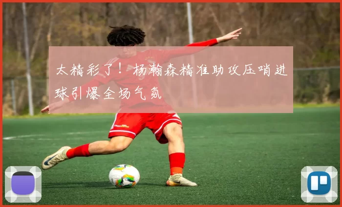 太精彩了！杨瀚森精准助攻压哨进球引爆全场气氛