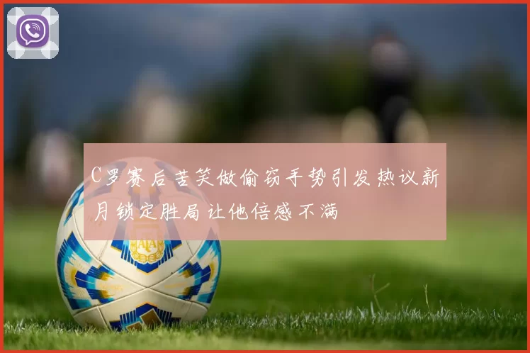 C罗赛后苦笑做偷窃手势引发热议新月锁定胜局让他倍感不满