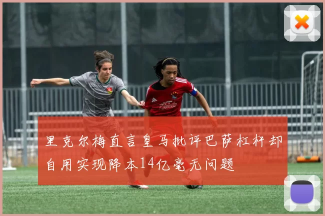 里克尔梅直言皇马批评巴萨杠杆却自用实现降本14亿毫无问题