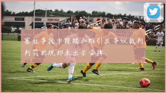 塞杜争抢中蹬踏加维引发争议裁判判罚犯规却未出示黄牌