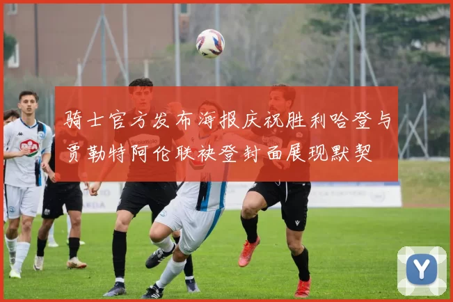 骑士官方发布海报庆祝胜利哈登与贾勒特阿伦联袂登封面展现默契