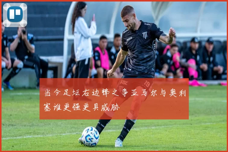 当今足坛右边锋之争亚马尔与奥利塞谁更强更具威胁