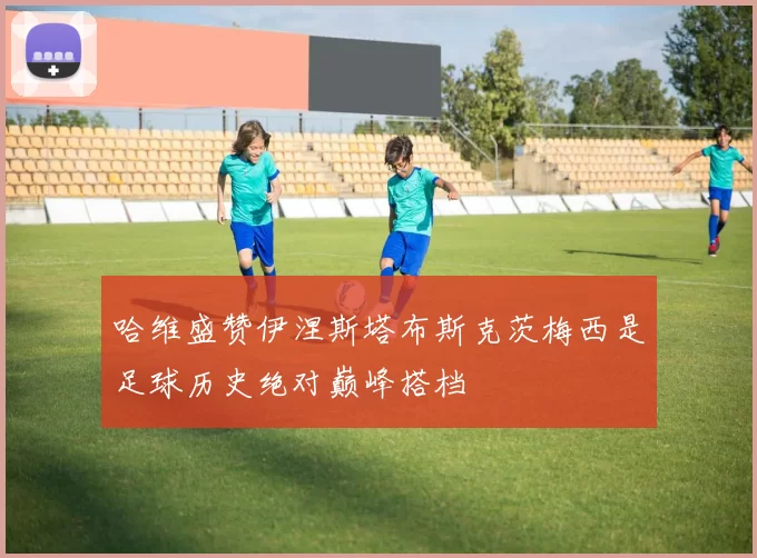 哈维盛赞伊涅斯塔布斯克茨梅西是足球历史绝对巅峰搭档