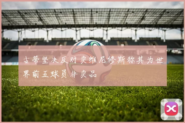 古蒂坚决反对卖维尼修斯称其为世界前五球员非卖品