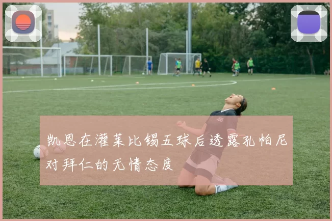 凯恩在灌莱比锡五球后透露孔帕尼对拜仁的无情态度
