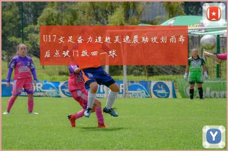 U17女足奋力追赶吴逸晨助攻刘雨希后点破门扳回一球