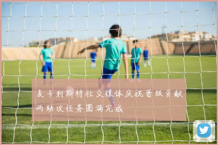 麦卡利斯特社交媒体庆祝晋级贡献两助攻任务圆满完成