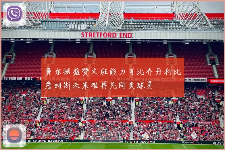 费尔顿盛赞文班能力可比乔丹科比詹姆斯未来难再见同类球员